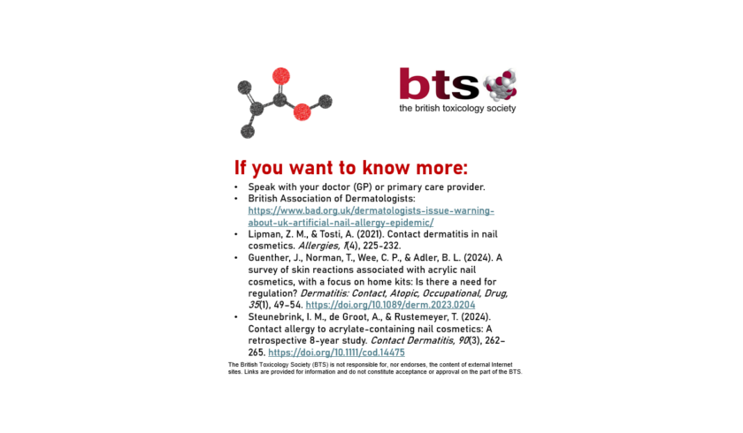 Further information on the topic. The logo of the British Toxicology Society is in the top right-hand corner with graphics depicting stylised chemical structures throughout. The graphic provides further resource for review of this topic. The British Toxicology Society (BTS) is not responsible for, nor endorses, the content of external Internet sites. Links are provided for information and do not constitute acceptance or approval on the part of the BTS. Speak with your doctor (GP) or primary care provider. British Association of Dermatologists: https://www.bad.org.uk/dermatologists-issue-warning-about-uk-artificial-nail-allergy-epidemic/ Lipman, Z. M., & Tosti, A. (2021). Contact dermatitis in nail cosmetics. Allergies, 1(4), 225-232. Guenther, J., Norman, T., Wee, C. P., & Adler, B. L. (2024). A survey of skin reactions associated with acrylic nail cosmetics, with a focus on home kits: Is there a need for regulation? Dermatitis: Contact, Atopic, Occupational, Drug, 35(1), 49–54. https://doi.org/10.1089/derm.2023.0204